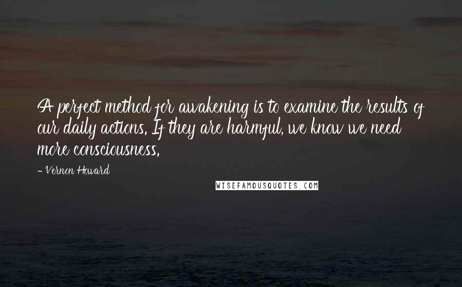 Vernon Howard quotes: A perfect method for awakening is to examine the results of our daily actions. If they are harmful, we know we need more consciousness.