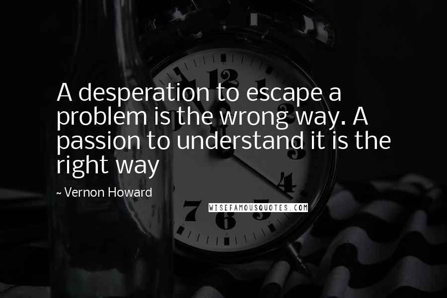 Vernon Howard quotes: A desperation to escape a problem is the wrong way. A passion to understand it is the right way