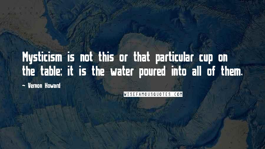 Vernon Howard quotes: Mysticism is not this or that particular cup on the table; it is the water poured into all of them.