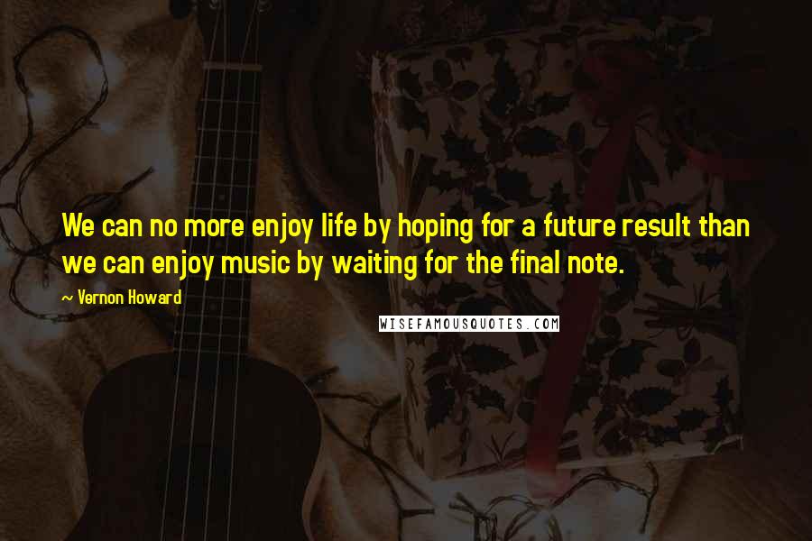 Vernon Howard quotes: We can no more enjoy life by hoping for a future result than we can enjoy music by waiting for the final note.