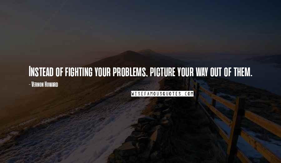 Vernon Howard quotes: Instead of fighting your problems, picture your way out of them.
