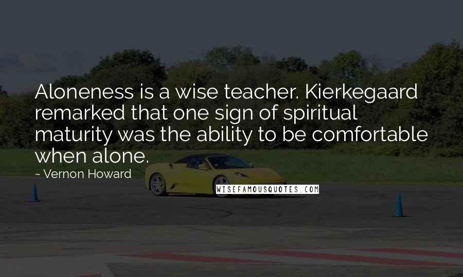 Vernon Howard quotes: Aloneness is a wise teacher. Kierkegaard remarked that one sign of spiritual maturity was the ability to be comfortable when alone.
