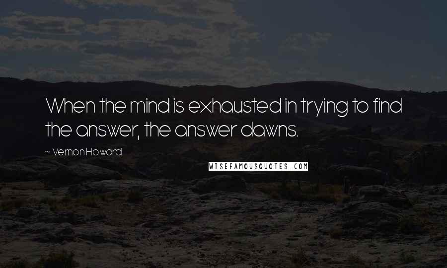 Vernon Howard quotes: When the mind is exhausted in trying to find the answer, the answer dawns.