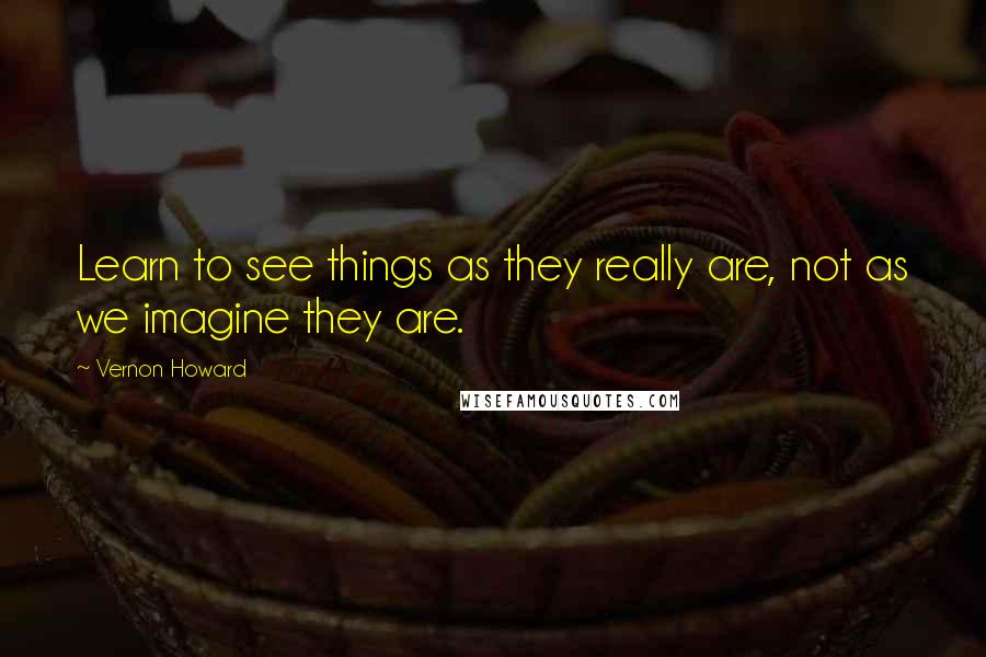 Vernon Howard quotes: Learn to see things as they really are, not as we imagine they are.