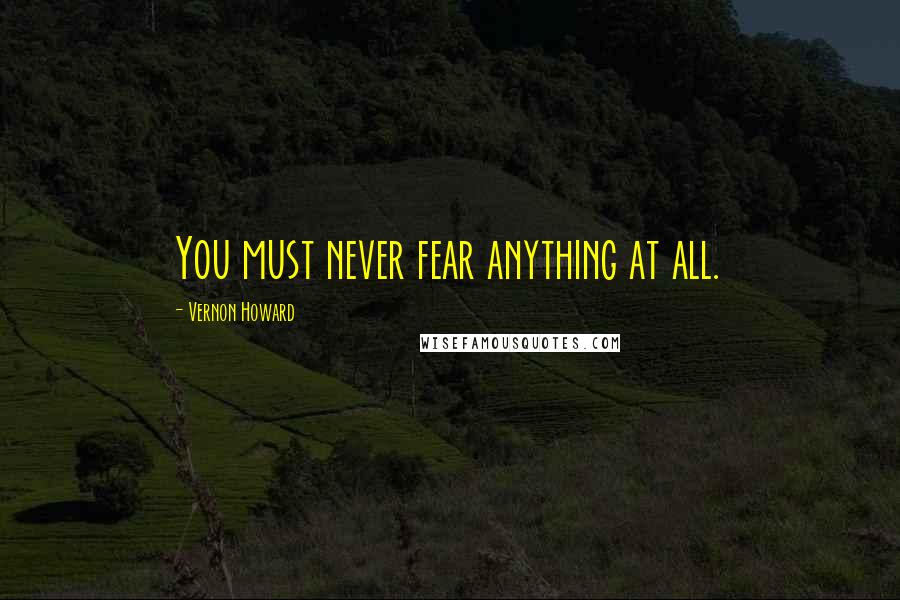 Vernon Howard quotes: You must never fear anything at all.