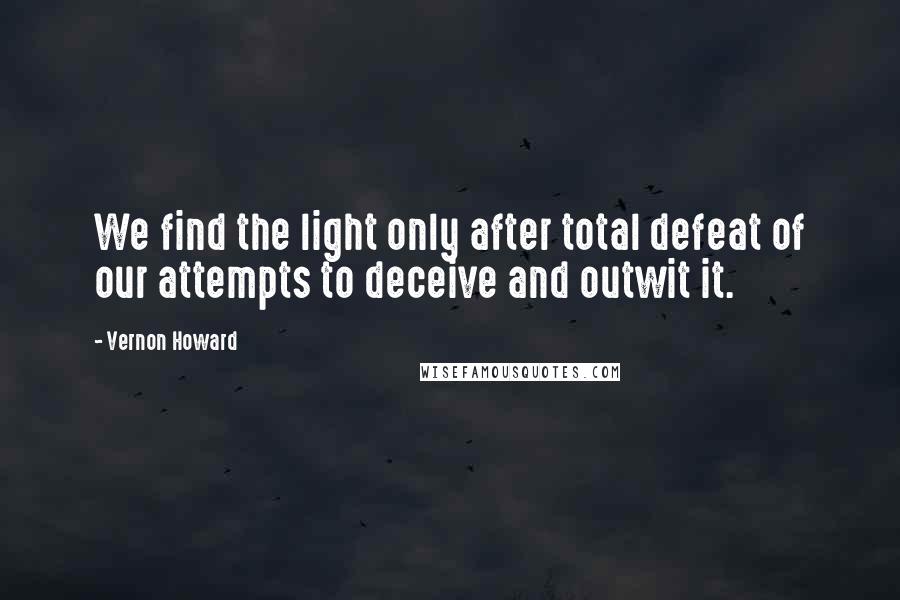 Vernon Howard quotes: We find the light only after total defeat of our attempts to deceive and outwit it.