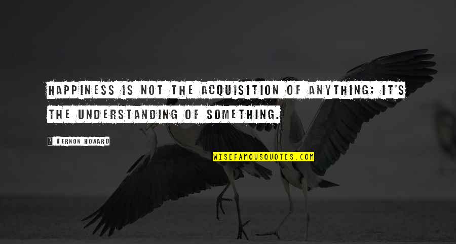 Vernon Howard Quotes By Vernon Howard: Happiness is not the acquisition of anything; it's