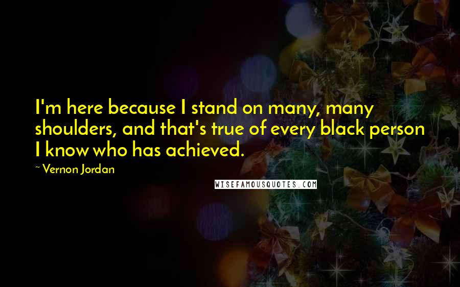 Vernon Jordan quotes: I'm here because I stand on many, many shoulders, and that's true of every black person I know who has achieved.