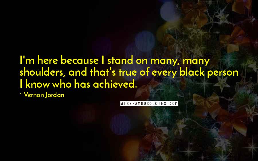 Vernon Jordan quotes: I'm here because I stand on many, many shoulders, and that's true of every black person I know who has achieved. Vernon Jordan quotes: I'm here because I stand on many, many shoulders, and that's true of every black person I know who has achieved.