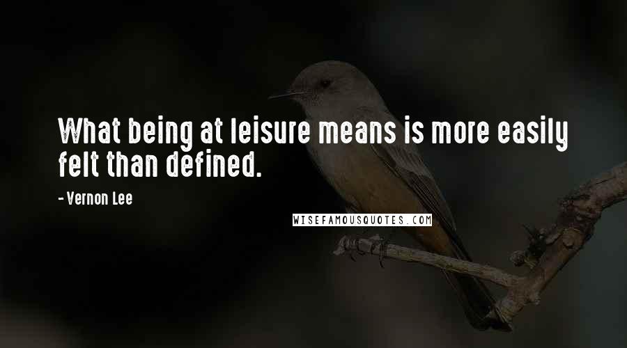 Vernon Lee quotes: What being at leisure means is more easily felt than defined.
