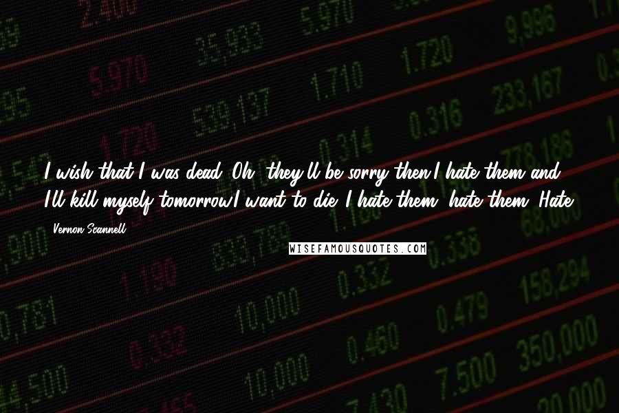 Vernon Scannell quotes: I wish that I was dead. Oh, they'll be sorry then.I hate them and I'll kill myself tomorrow.I want to die. I hate them, hate them. Hate. Vernon Scannell quotes: I wish that I was dead. Oh, they'll be sorry then.I hate them and I'll kill myself tomorrow.I want to die. I hate them, hate them. Hate.