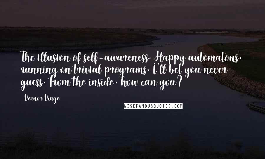 Vernor Vinge quotes: The illusion of self-awareness. Happy automatons, running on trivial programs. I'll bet you never guess. From the inside, how can you? Vernor Vinge quotes: The illusion of self-awareness. Happy automatons, running on trivial programs. I'll bet you never guess. From the inside, how can you?