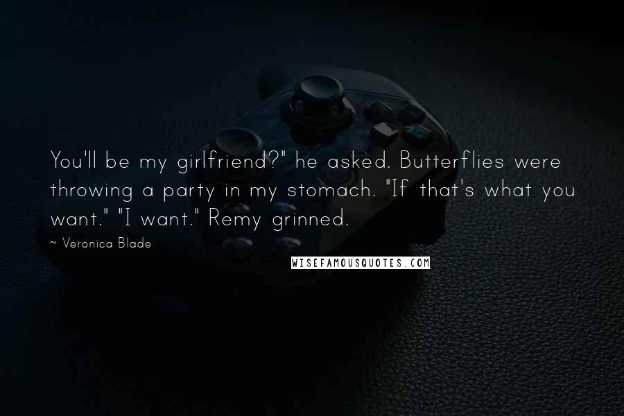 Veronica Blade quotes: You'll be my girlfriend?" he asked. Butterflies were throwing a party in my stomach. "If that's what you want." "I want." Remy grinned. Veronica Blade quotes: You'll be my girlfriend?" he asked. Butterflies were throwing a party in my stomach. "If that's what you want." "I want." Remy grinned.