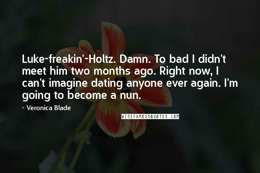 Veronica Blade quotes: Luke-freakin'-Holtz. Damn. To bad I didn't meet him two months ago. Right now, I can't imagine dating anyone ever again. I'm going to become a nun. Veronica Blade quotes: Luke-freakin'-Holtz. Damn. To bad I didn't meet him two months ago. Right now, I can't imagine dating anyone ever again. I'm going to become a nun.