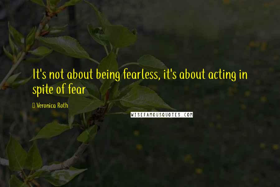 Veronica Roth quotes: It's not about being fearless, it's about acting in spite of fear
