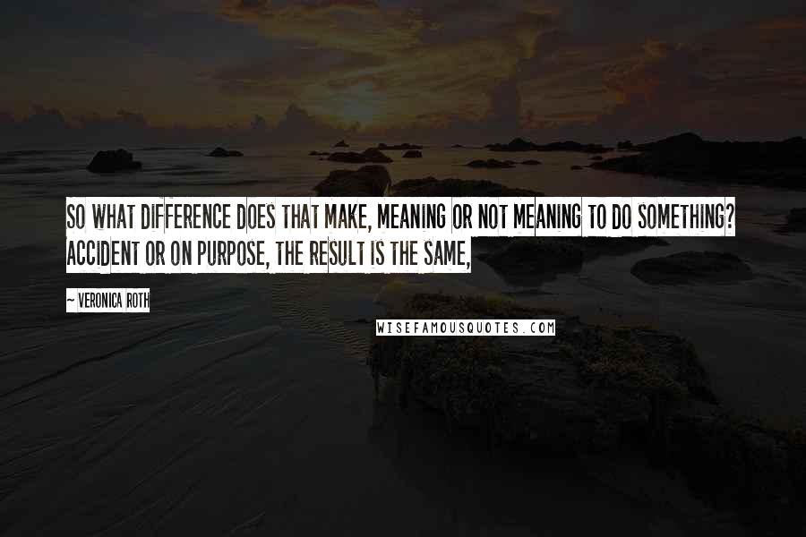 Veronica Roth quotes: So what difference does that make, meaning or not meaning to do something? Accident or on purpose, the result is the same,