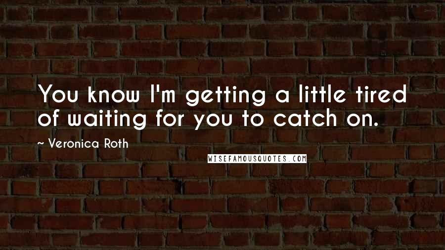 Veronica Roth quotes: You know I'm getting a little tired of waiting for you to catch on.