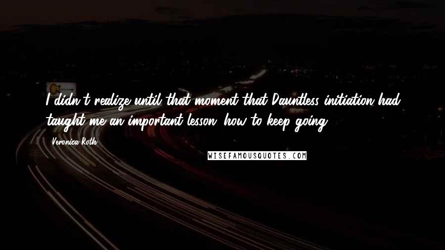 Veronica Roth quotes: I didn't realize until that moment that Dauntless initiation had taught me an important lesson: how to keep going.