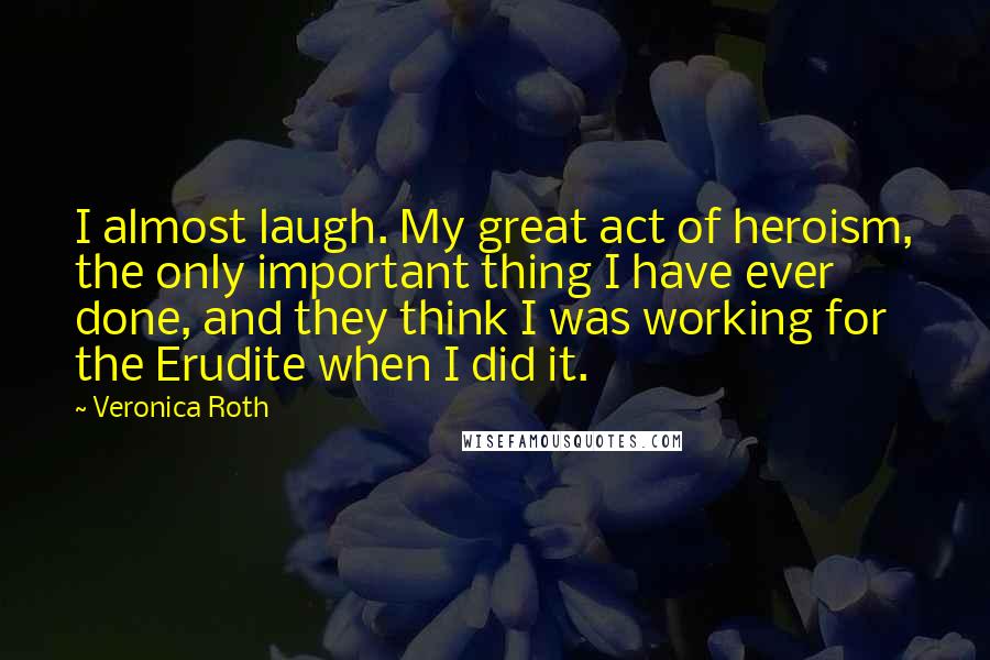 Veronica Roth quotes: I almost laugh. My great act of heroism, the only important thing I have ever done, and they think I was working for the Erudite when I did it.