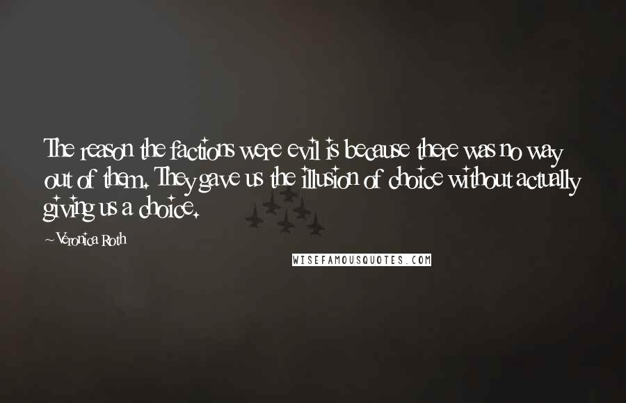 Veronica Roth quotes: The reason the factions were evil is because there was no way out of them. They gave us the illusion of choice without actually giving us a choice.