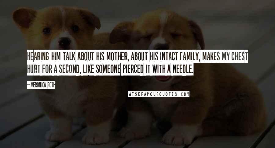 Veronica Roth quotes: Hearing him talk about his mother, about his intact family, makes my chest hurt for a second, like someone pierced it with a needle. Veronica Roth quotes: Hearing him talk about his mother, about his intact family, makes my chest hurt for a second, like someone pierced it with a needle.