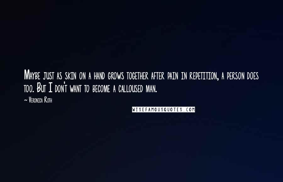 Veronica Roth quotes: Maybe just as skin on a hand grows together after pain in repetition, a person does too. But I don't want to become a calloused man. Veronica Roth quotes: Maybe just as skin on a hand grows together after pain in repetition, a person does too. But I don't want to become a calloused man.