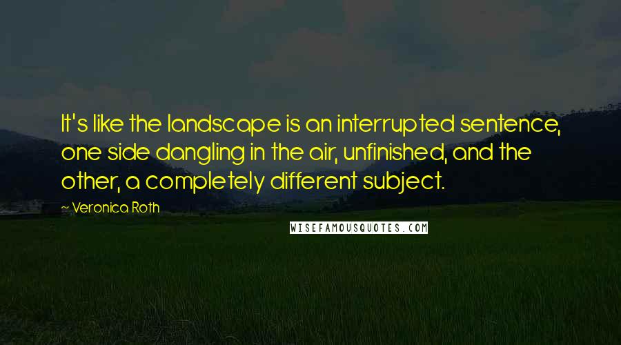 Veronica Roth quotes: It's like the landscape is an interrupted sentence, one side dangling in the air, unfinished, and the other, a completely different subject.