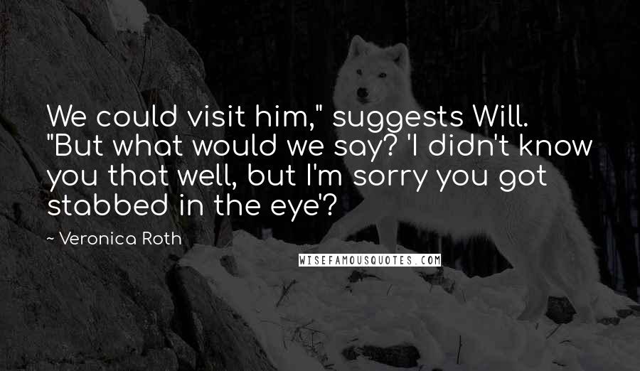 Veronica Roth quotes: We could visit him," suggests Will. "But what would we say? 'I didn't know you that well, but I'm sorry you got stabbed in the eye'?