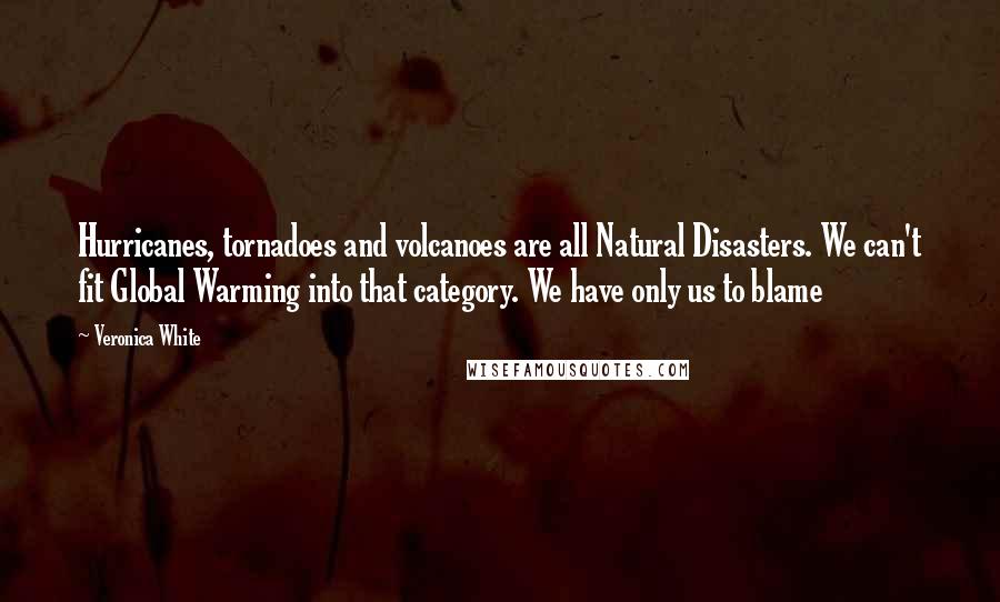 Veronica White quotes: Hurricanes, tornadoes and volcanoes are all Natural Disasters. We can't fit Global Warming into that category. We have only us to blame Veronica White quotes: Hurricanes, tornadoes and volcanoes are all Natural Disasters. We can't fit Global Warming into that category. We have only us to blame