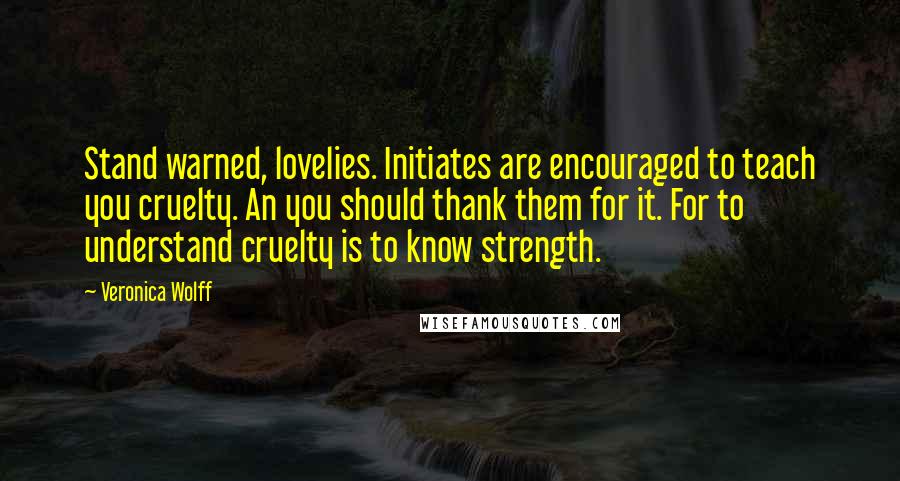 Veronica Wolff quotes: Stand warned, lovelies. Initiates are encouraged to teach you cruelty. An you should thank them for it. For to understand cruelty is to know strength. Veronica Wolff quotes: Stand warned, lovelies. Initiates are encouraged to teach you cruelty. An you should thank them for it. For to understand cruelty is to know strength.