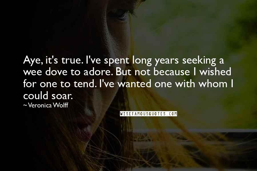 Veronica Wolff quotes: Aye, it's true. I've spent long years seeking a wee dove to adore. But not because I wished for one to tend. I've wanted one with whom I could soar. Veronica Wolff quotes: Aye, it's true. I've spent long years seeking a wee dove to adore. But not because I wished for one to tend. I've wanted one with whom I could soar.