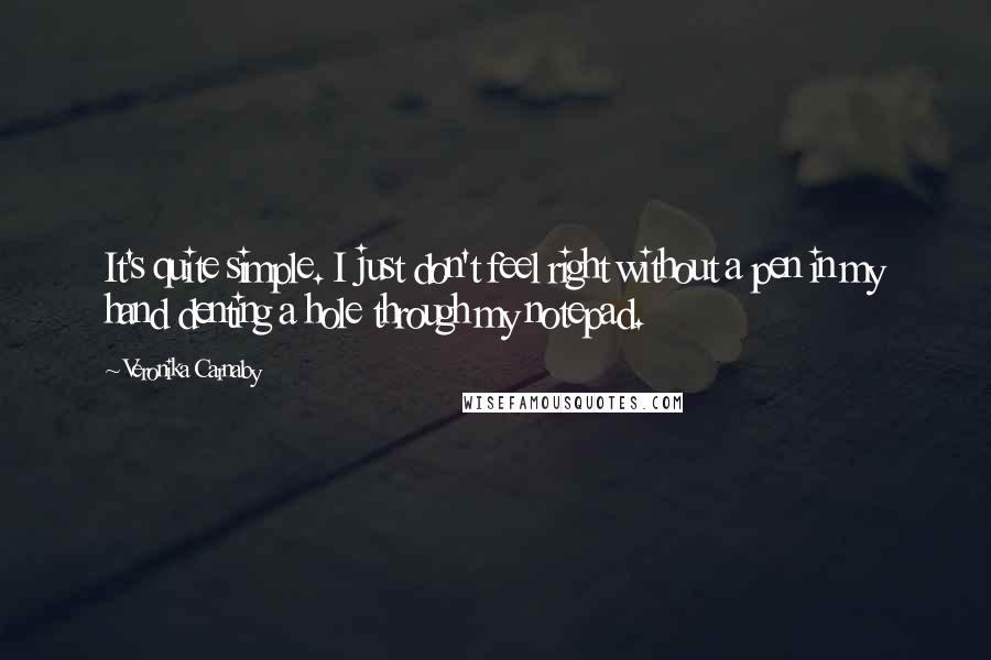 Veronika Carnaby quotes: It's quite simple. I just don't feel right without a pen in my hand denting a hole through my notepad.