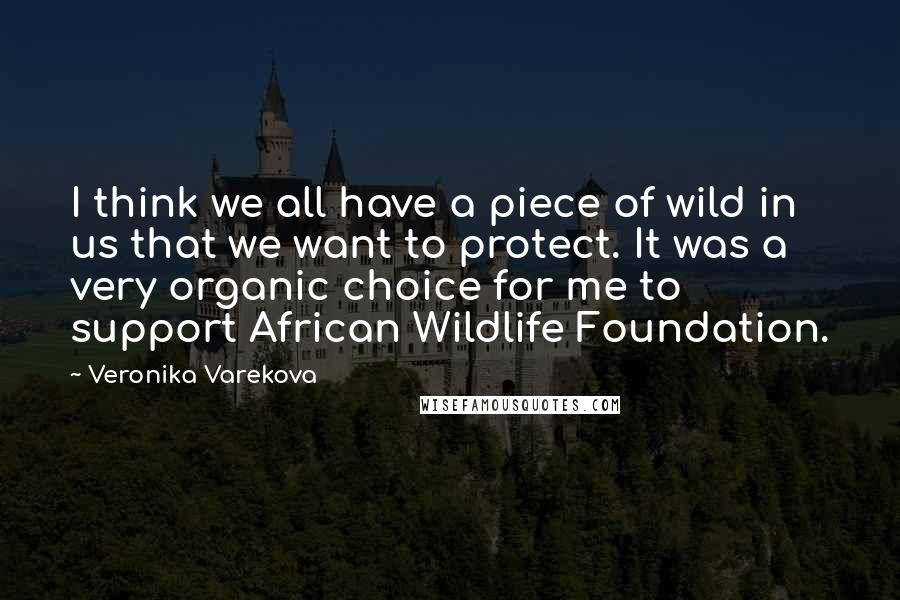 Veronika Varekova quotes: I think we all have a piece of wild in us that we want to protect. It was a very organic choice for me to support African Wildlife Foundation. Veronika Varekova quotes: I think we all have a piece of wild in us that we want to protect. It was a very organic choice for me to support African Wildlife Foundation.