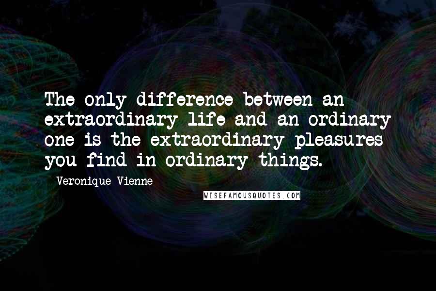 Veronique Vienne quotes: The only difference between an extraordinary life and an ordinary one is the extraordinary pleasures you find in ordinary things.