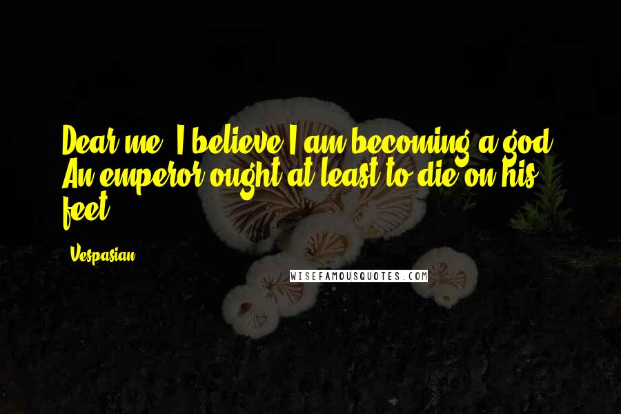 Vespasian quotes: Dear me, I believe I am becoming a god. An emperor ought at least to die on his feet.