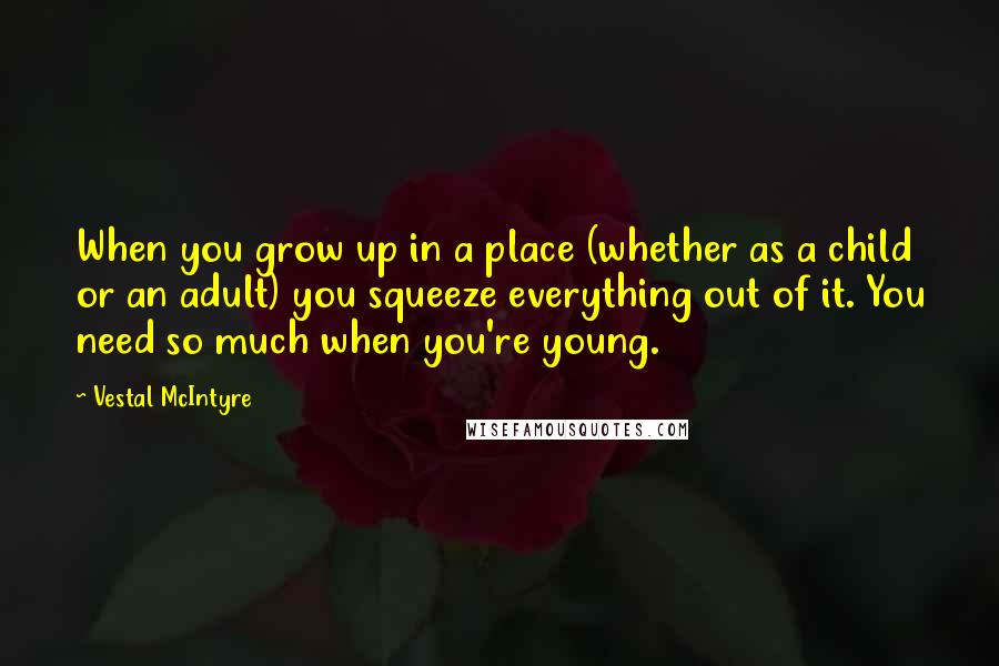 Vestal McIntyre quotes: When you grow up in a place (whether as a child or an adult) you squeeze everything out of it. You need so much when you're young. Vestal McIntyre quotes: When you grow up in a place (whether as a child or an adult) you squeeze everything out of it. You need so much when you're young.