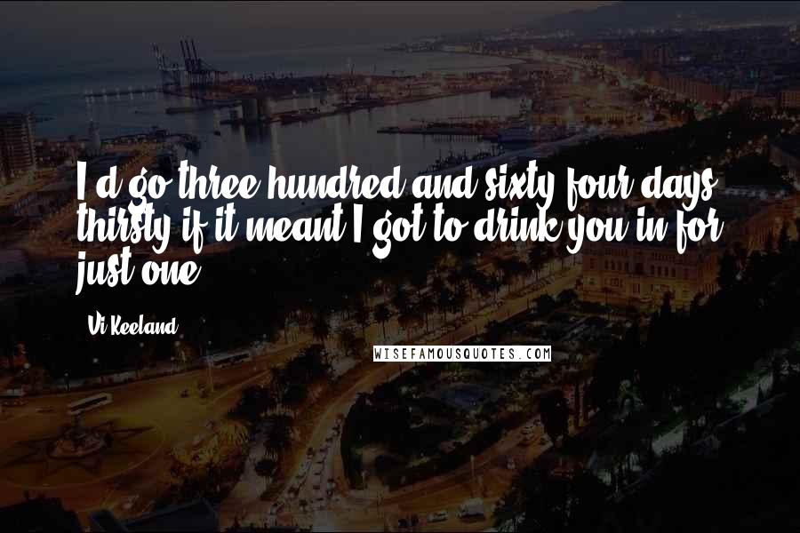 Vi Keeland quotes: I'd go three hundred and sixty-four days thirsty if it meant I got to drink you in for just one.