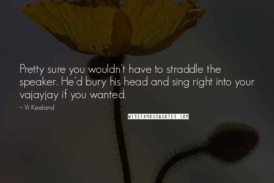 Vi Keeland quotes: Pretty sure you wouldn't have to straddle the speaker. He'd bury his head and sing right into your vajayjay if you wanted.