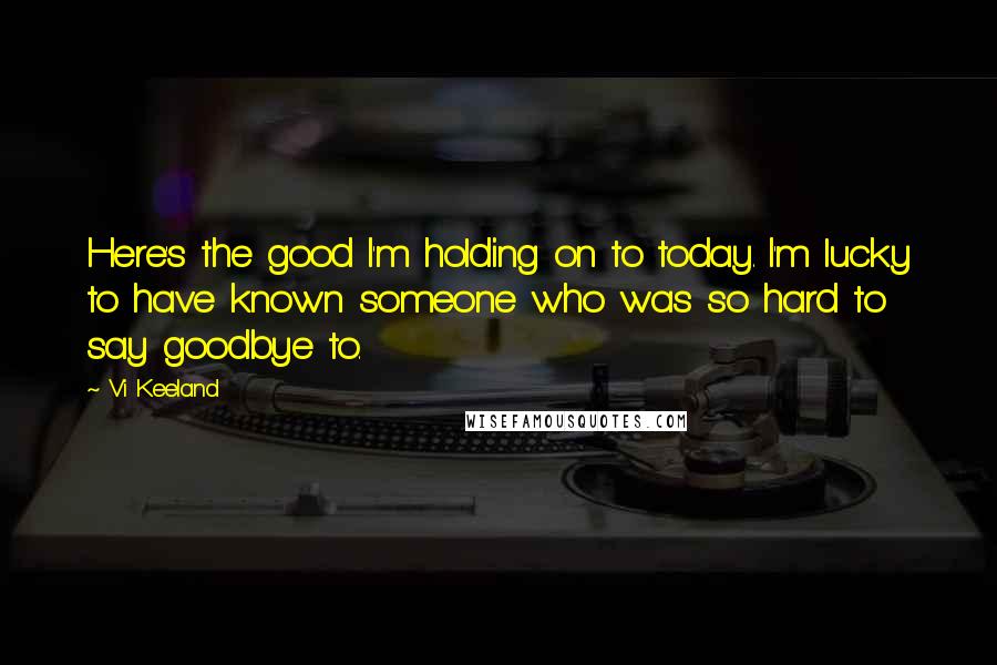 Vi Keeland quotes: Here's the good I'm holding on to today. I'm lucky to have known someone who was so hard to say goodbye to.