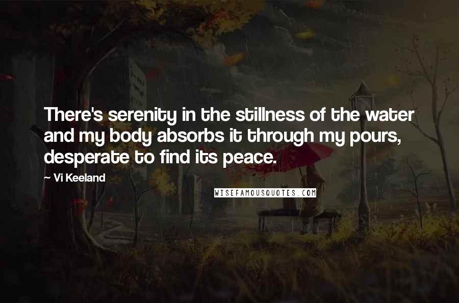 Vi Keeland quotes: There's serenity in the stillness of the water and my body absorbs it through my pours, desperate to find its peace.