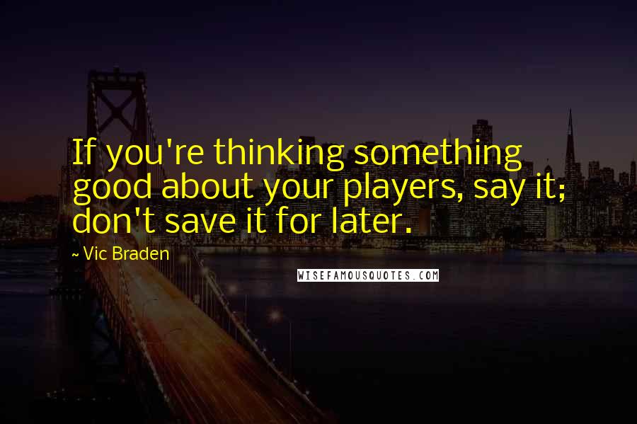 Vic Braden quotes: If you're thinking something good about your players, say it; don't save it for later.