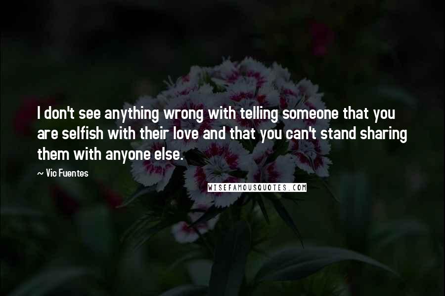 Vic Fuentes quotes: I don't see anything wrong with telling someone that you are selfish with their love and that you can't stand sharing them with anyone else.