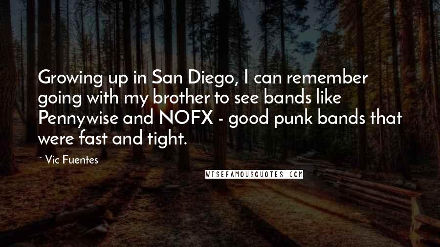 Vic Fuentes quotes: Growing up in San Diego, I can remember going with my brother to see bands like Pennywise and NOFX - good punk bands that were fast and tight.