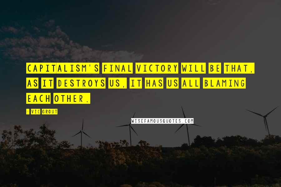 Vic Grout quotes: Capitalism's final victory will be that, as it destroys us, it has us all blaming each other.
