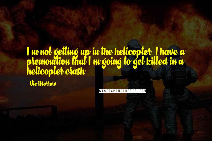 Vic Morrow quotes: I'm not getting up in the helicopter. I have a premonition that I'm going to get killed in a helicopter crash.