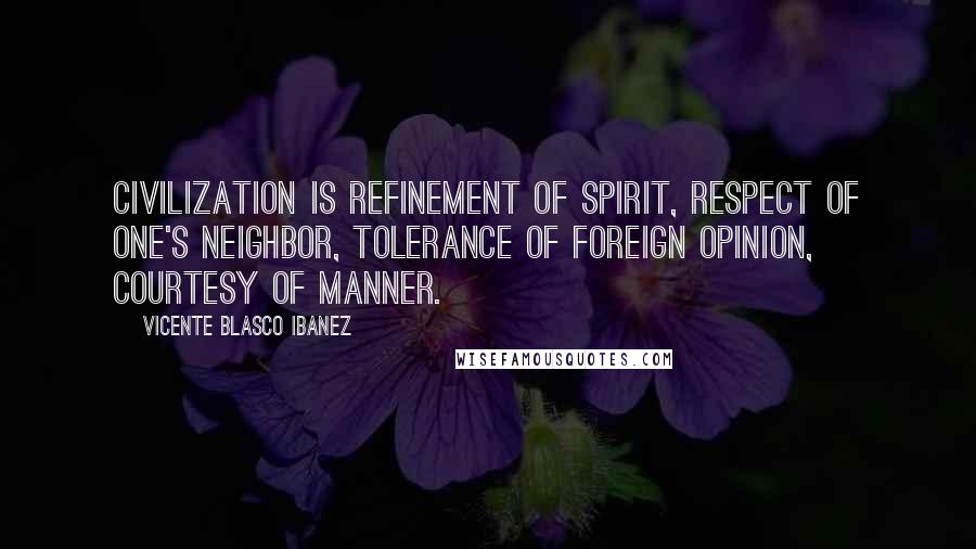 Vicente Blasco Ibanez quotes: Civilization is refinement of spirit, respect of one's neighbor, tolerance of foreign opinion, courtesy of manner.