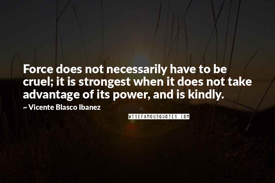 Vicente Blasco Ibanez quotes: Force does not necessarily have to be cruel; it is strongest when it does not take advantage of its power, and is kindly.