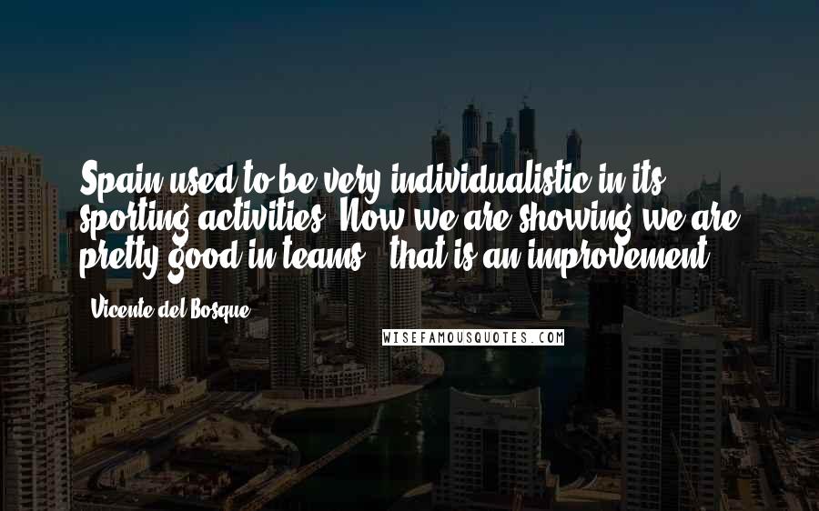 Vicente Del Bosque quotes: Spain used to be very individualistic in its sporting activities. Now we are showing we are pretty good in teams - that is an improvement.