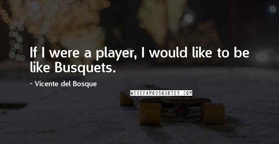 Vicente Del Bosque quotes: If I were a player, I would like to be like Busquets.