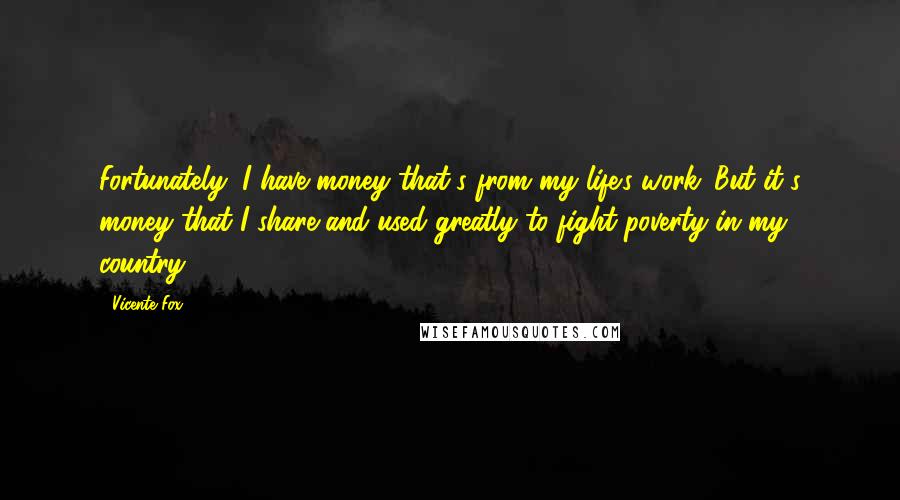 Vicente Fox quotes: Fortunately, I have money that's from my life's work. But it's money that I share and used greatly to fight poverty in my country.